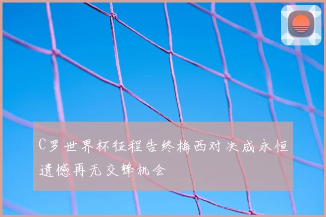 C罗世界杯征程告终梅西对决成永恒遗憾再无交锋机会