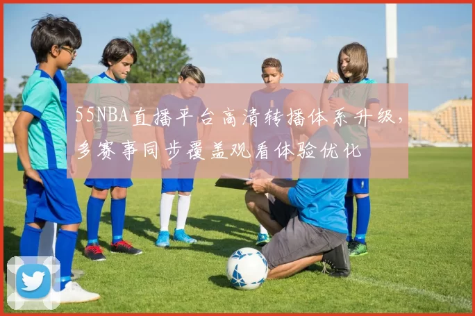 55NBA直播平台高清转播体系升级，多赛事同步覆盖观看体验优化