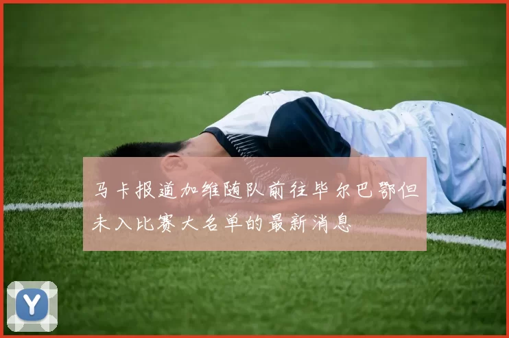 马卡报道加维随队前往毕尔巴鄂但未入比赛大名单的最新消息