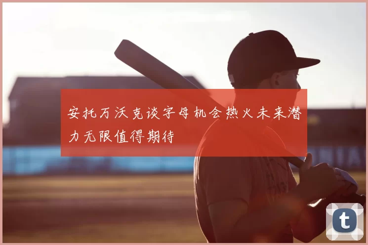 安托万沃克谈字母机会热火未来潜力无限值得期待