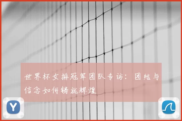 世界杯女排冠军团队专访:团结与信念如何铸就辉煌