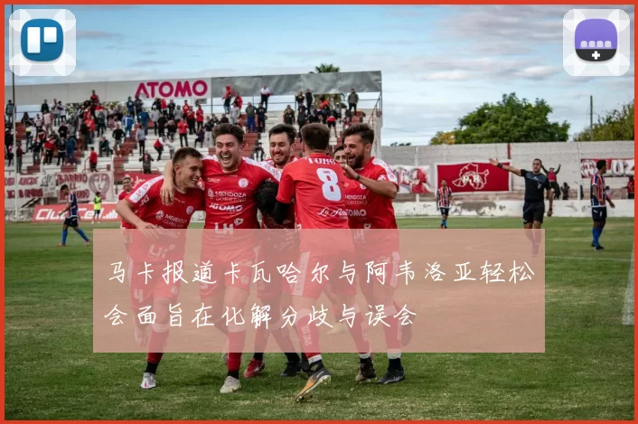 马卡报道卡瓦哈尔与阿韦洛亚轻松会面旨在化解分歧与误会