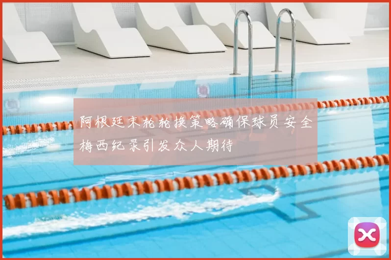 阿根廷末轮轮换策略确保球员安全梅西纪录引发众人期待