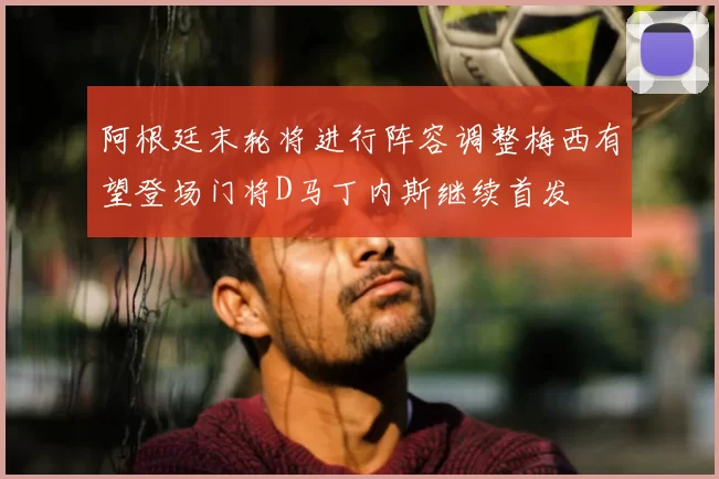 阿根廷末轮将进行阵容调整梅西有望登场门将D马丁内斯继续首发