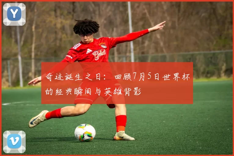 奇迹诞生之日：回顾7月5日世界杯的经典瞬间与英雄背影