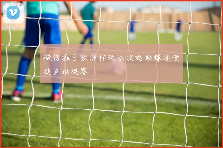 微信推出欧洲杯玩法攻略助球迷便捷互动观赛