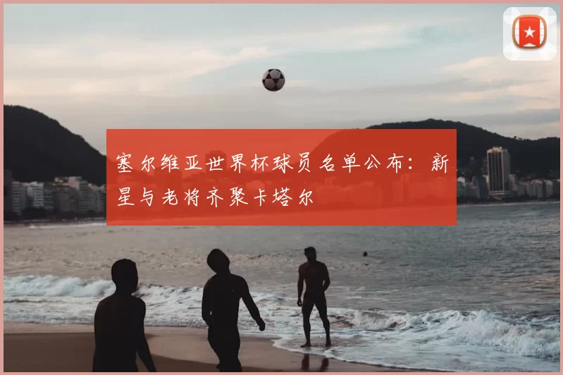 塞尔维亚世界杯球员名单公布:新星与老将齐聚卡塔尔