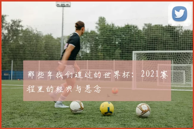 那些年我们追过的世界杯:2021赛程里的经典与悬念