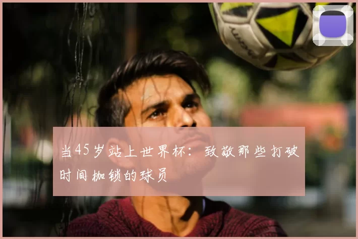 当45岁站上世界杯:致敬那些打破时间枷锁的球员