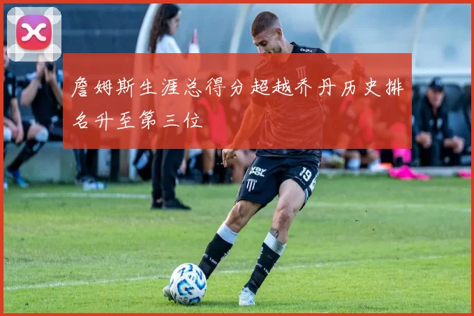 詹姆斯生涯总得分超越乔丹历史排名升至第三位