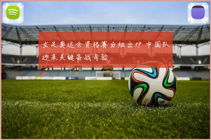 女足奥运会资格赛分组出炉 中国队迎来关键备战考验