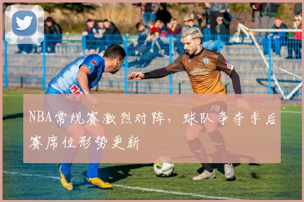 NBA常规赛激烈对阵,球队争夺季后赛席位形势更新
