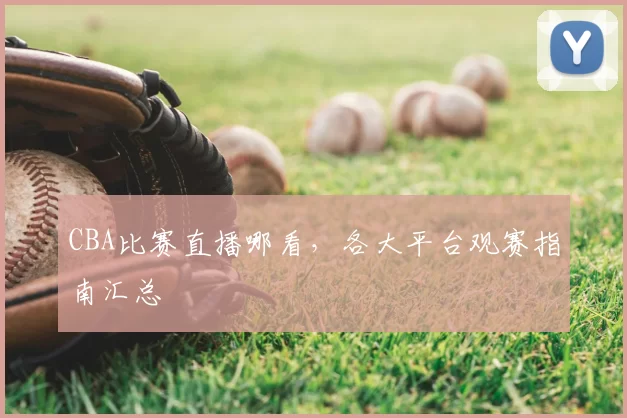 CBA比赛直播哪看，各大平台观赛指南汇总