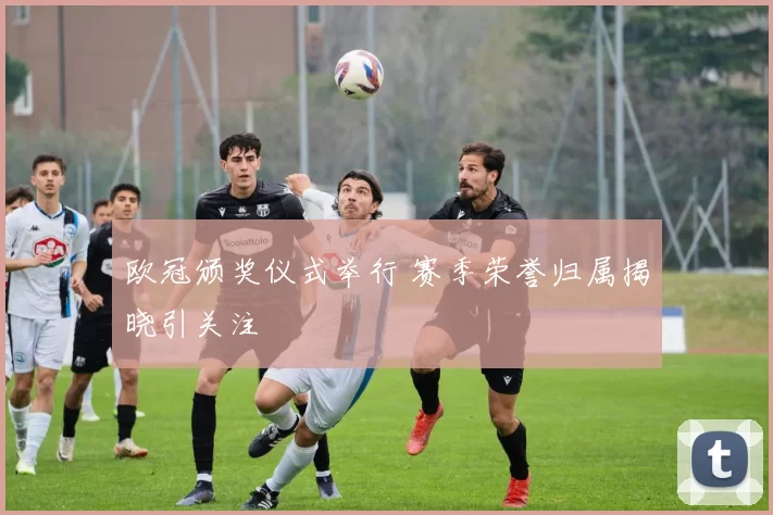 欧冠颁奖仪式举行 赛季荣誉归属揭晓引关注