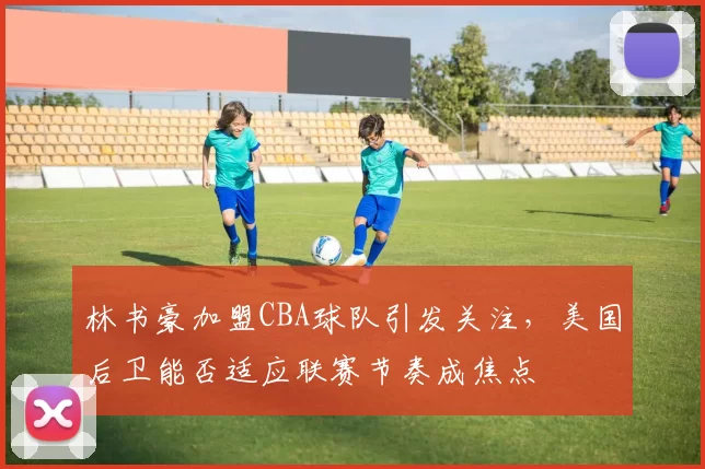 林书豪加盟CBA球队引发关注,美国后卫能否适应联赛节奏成焦点