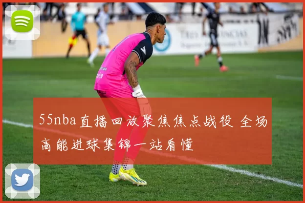 55nba直播回放聚焦焦点战役 全场高能进球集锦一站看懂