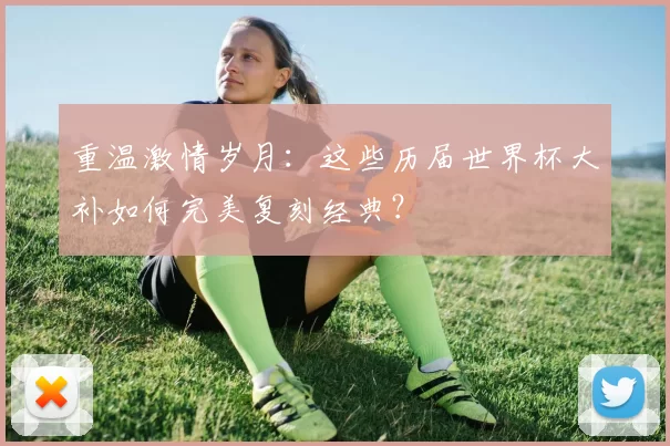 重温激情岁月:这些历届世界杯大补如何完美复刻经典?