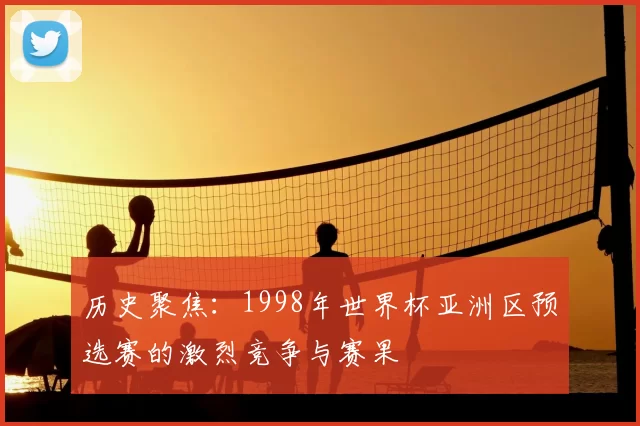 历史聚焦:1998年世界杯亚洲区预选赛的激烈竞争与赛果