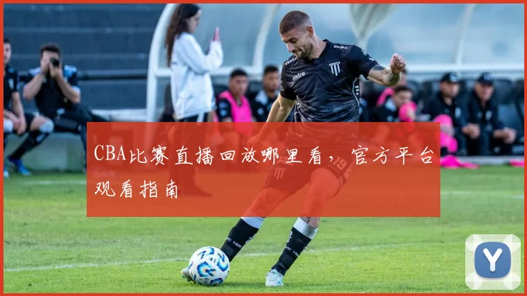 CBA比赛直播回放哪里看，官方平台观看指南