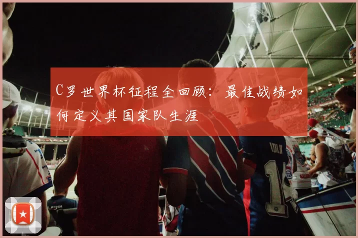 C罗世界杯征程全回顾：最佳战绩如何定义其国家队生涯