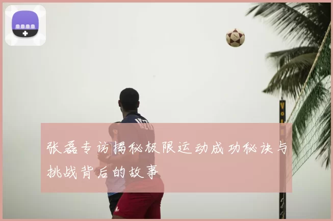 张磊专访揭秘极限运动成功秘诀与挑战背后的故事