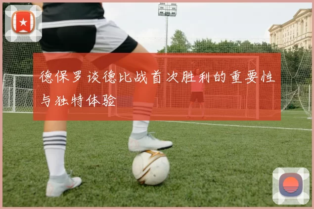 德保罗谈德比战首次胜利的重要性与独特体验
