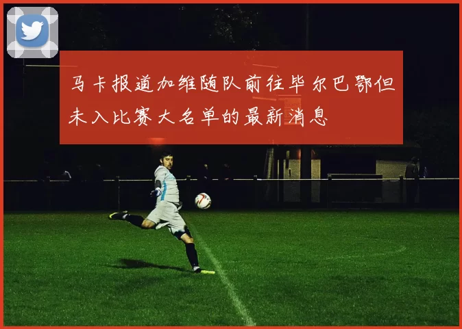马卡报道加维随队前往毕尔巴鄂但未入比赛大名单的最新消息