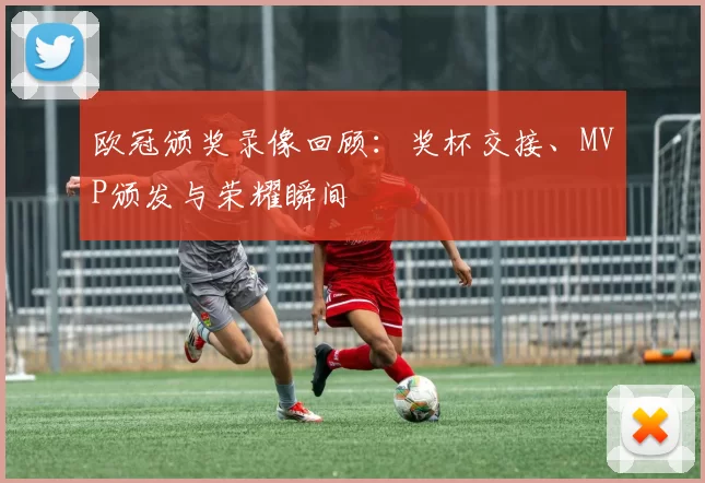 欧冠颁奖录像回顾:奖杯交接、MVP颁发与荣耀瞬间