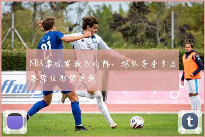 NBA常规赛激烈对阵,球队争夺季后赛席位形势更新