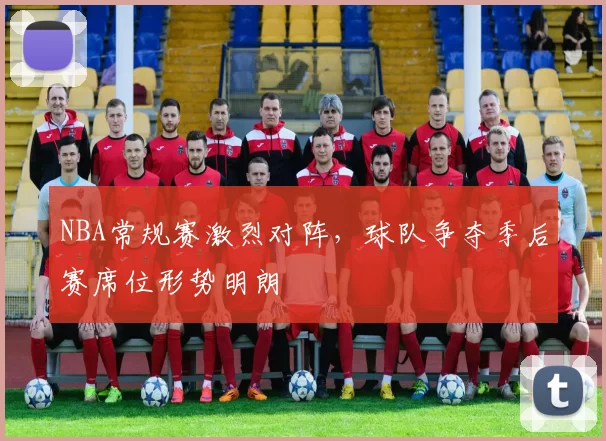 NBA常规赛激烈对阵，球队争夺季后赛席位形势明朗