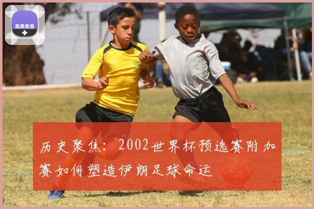 历史聚焦:2002世界杯预选赛附加赛如何塑造伊朗足球命运