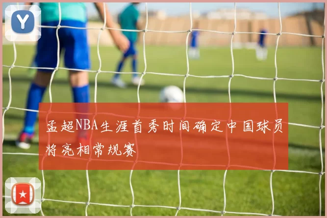 孟超NBA生涯首秀时间确定中国球员将亮相常规赛
