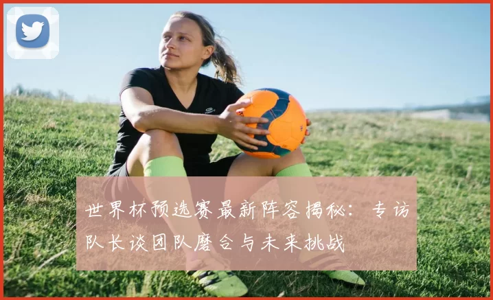 世界杯预选赛最新阵容揭秘:专访队长谈团队磨合与未来挑战
