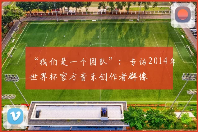 “我们是一个团队”:专访2014年世界杯官方音乐创作者群像