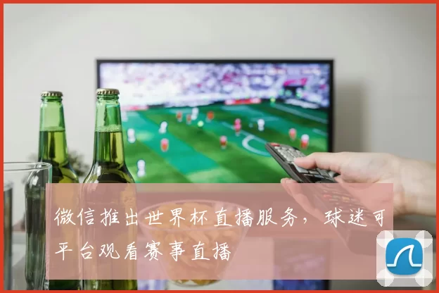微信推出世界杯直播服务,球迷可平台观看赛事直播