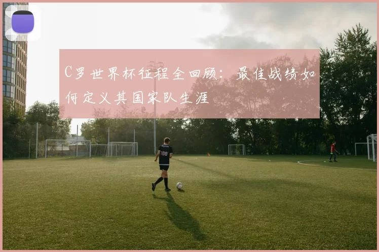 C罗世界杯征程全回顾:最佳战绩如何定义其国家队生涯