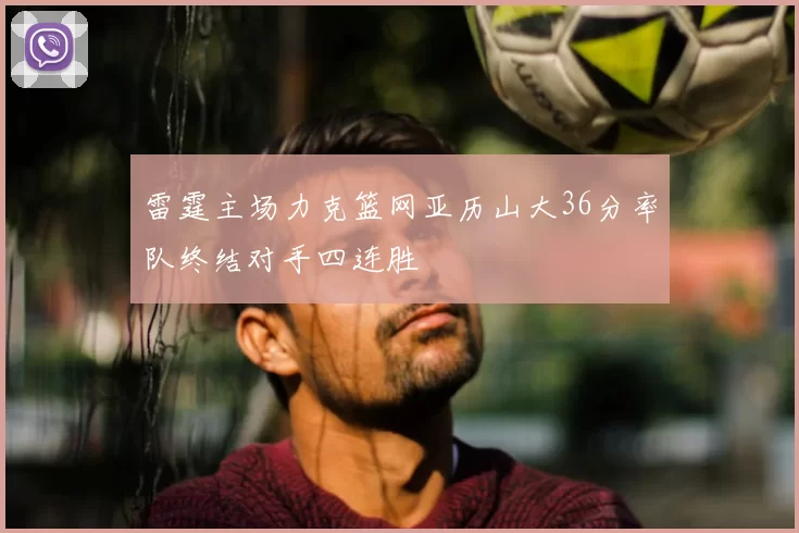 雷霆主场力克篮网亚历山大36分率队终结对手四连胜