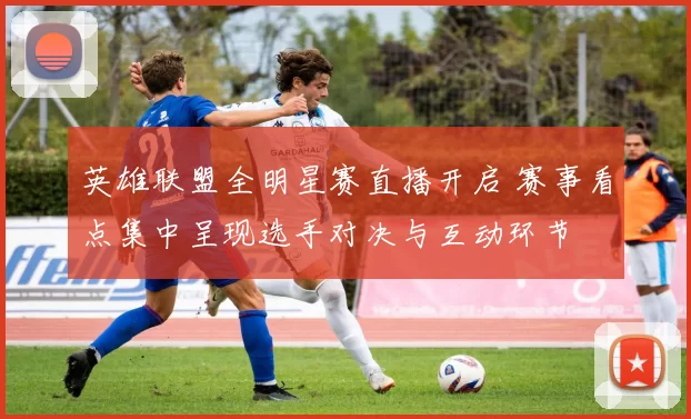 英雄联盟全明星赛直播开启 赛事看点集中呈现选手对决与互动环节