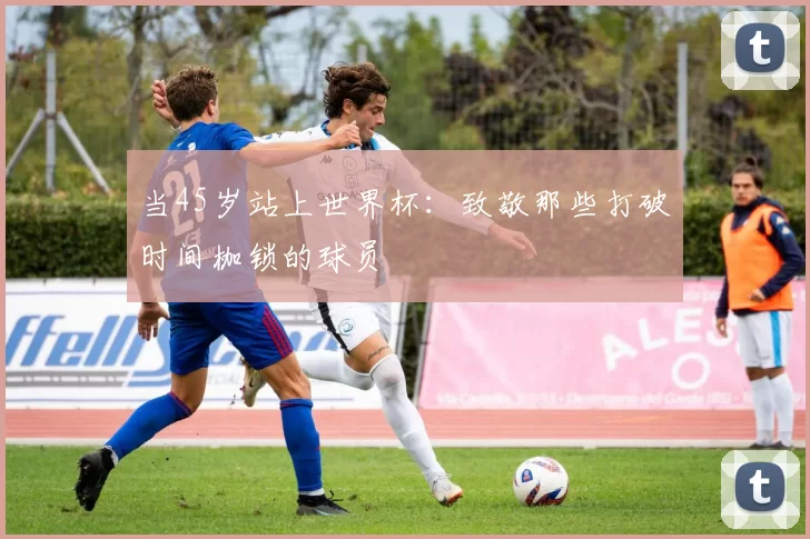 当45岁站上世界杯：致敬那些打破时间枷锁的球员
