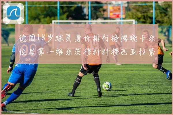 德国18岁球员身价排行榜揭晓卡尔位居第一维尔茨穆科科穆西亚拉紧随其后