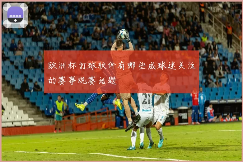欧洲杯打球软件有哪些成球迷关注的赛事观赛话题