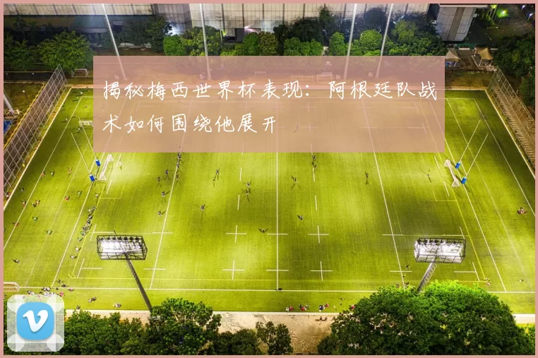 揭秘梅西世界杯表现:阿根廷队战术如何围绕他展开