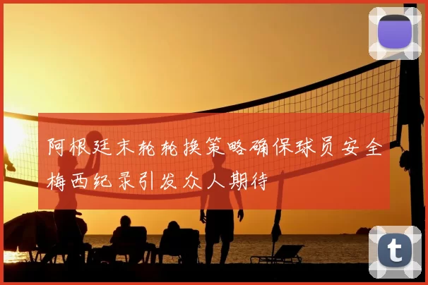 阿根廷末轮轮换策略确保球员安全梅西纪录引发众人期待