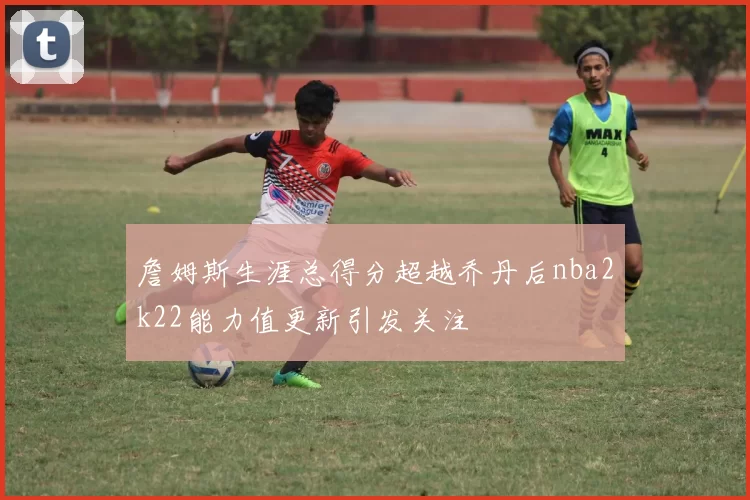 詹姆斯生涯总得分超越乔丹后nba2k22能力值更新引发关注