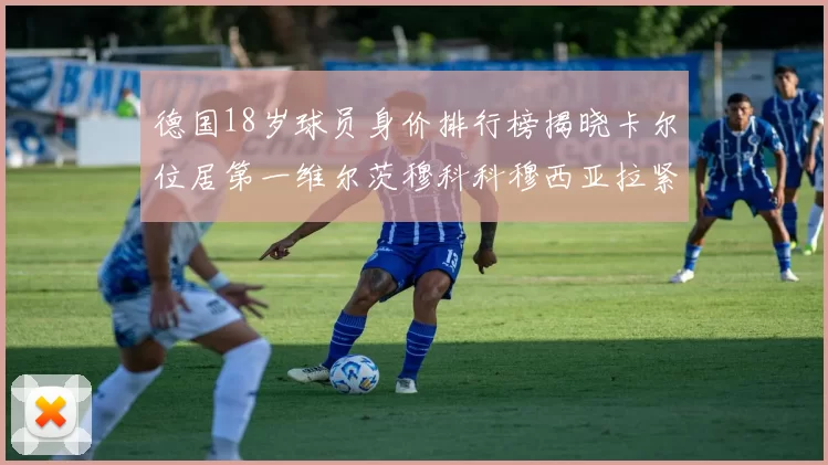 德国18岁球员身价排行榜揭晓卡尔位居第一维尔茨穆科科穆西亚拉紧随其后