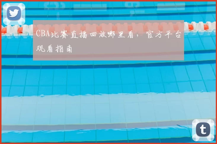 CBA比赛直播回放哪里看，官方平台观看指南
