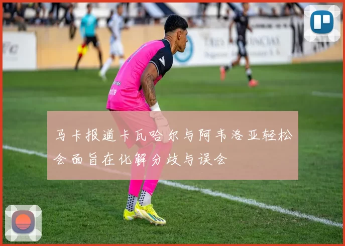 马卡报道卡瓦哈尔与阿韦洛亚轻松会面旨在化解分歧与误会