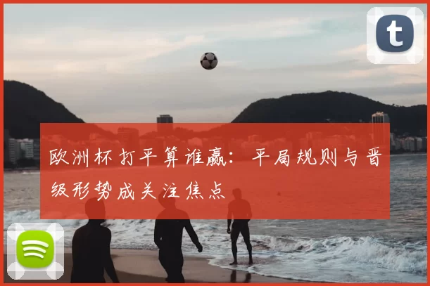 欧洲杯打平算谁赢:平局规则与晋级形势成关注焦点
