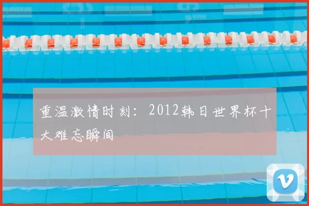 重温激情时刻:2012韩日世界杯十大难忘瞬间