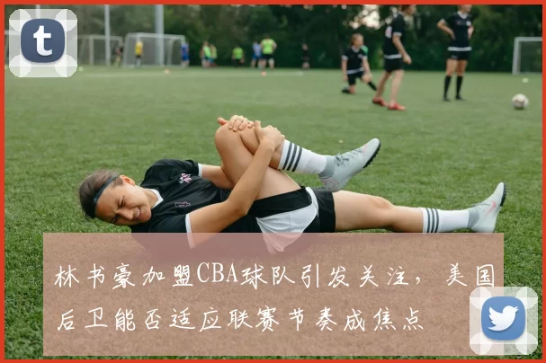 林书豪加盟CBA球队引发关注,美国后卫能否适应联赛节奏成焦点